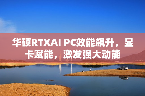 华硕RTXAI PC效能飙升，显卡赋能，激发强大动能