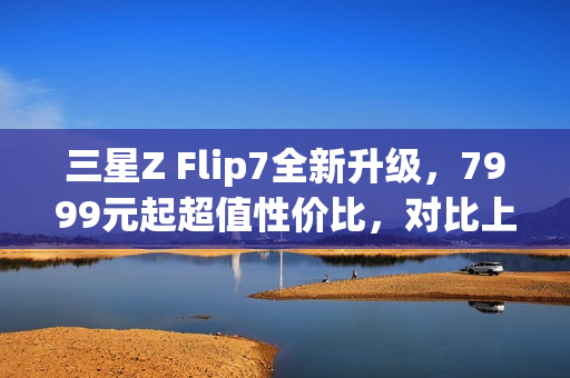 三星Z Flip7全新升级，7999元起超值性价比，对比上代有哪些惊喜改变？