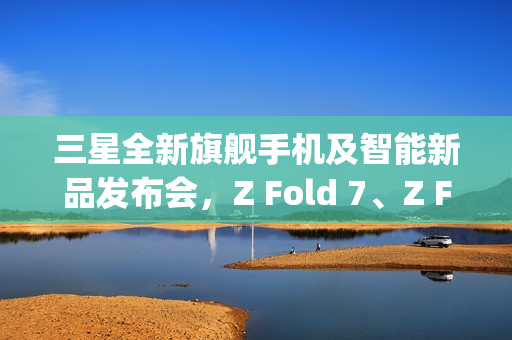 三星全新旗舰手机及智能新品发布会，Z Fold 7、Z Flip 7手表与头显悉数登场