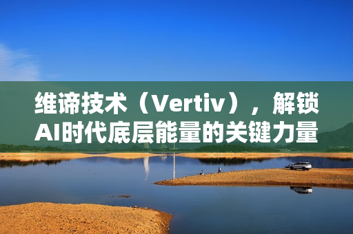 维谛技术（Vertiv），解锁AI时代底层能量的关键力量探索