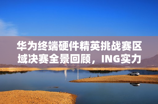 华为终端硬件精英挑战赛区域决赛全景回顾，ING实力，IN挑战 2025