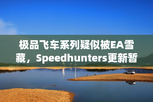 极品飞车系列疑似被EA雪藏，Speedhunters更新暂停引发猜测风暴