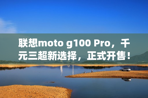 联想moto g100 Pro，千元三超新选择，正式开售！学生专享特惠来袭
