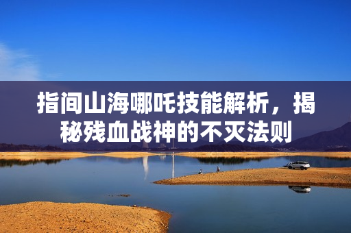 指间山海哪吒技能解析，揭秘残血战神的不灭法则