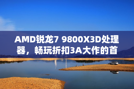 AMD锐龙7 9800X3D处理器，畅玩折扣3A大作的首选利器
