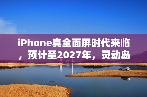 iPhone真全面屏时代来临，预计至2027年，灵动岛设计将逐渐缩小并过渡至全面屏幕时代