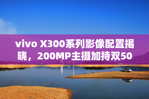 vivo X300系列影像配置揭晓，200MP主摄加持双50MP镜头