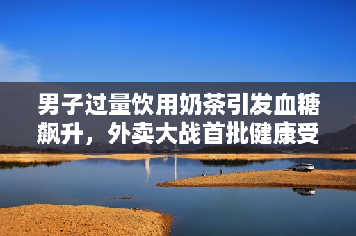 男子过量饮用奶茶引发血糖飙升，外卖大战首批健康受害者浮出水面