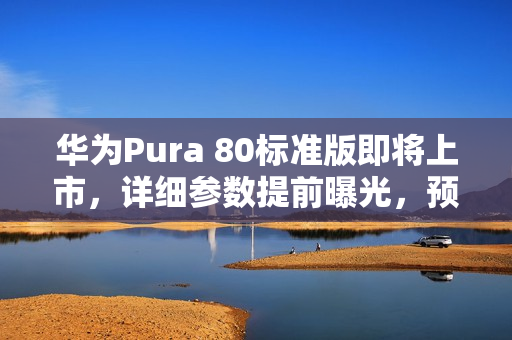 华为Pura 80标准版即将上市，详细参数提前曝光，预计7月下旬开售