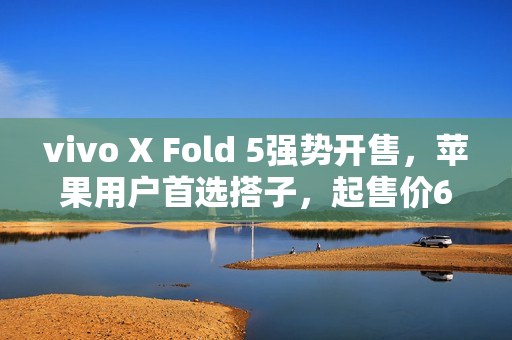 vivo X Fold 5强势开售，苹果用户首选搭子，起售价6999元
