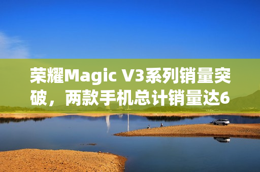 荣耀Magic V3系列销量突破，两款手机总计销量达62.4万台！