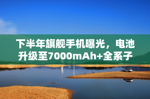 下半年旗舰手机曝光，电池升级至7000mAh+全系子系迭代重磅来袭