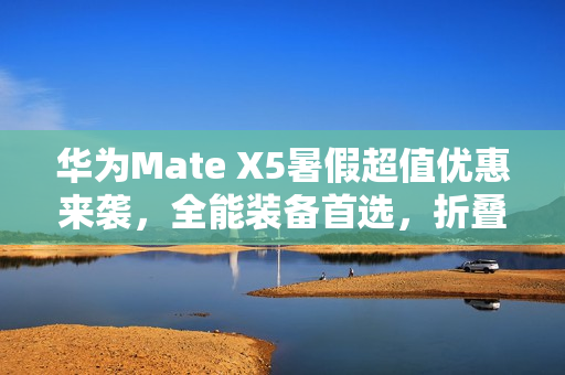华为Mate X5暑假超值优惠来袭，全能装备首选，折叠屏购机正当其时！