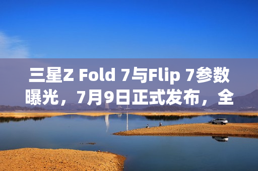 三星Z Fold 7与Flip 7参数曝光，7月9日正式发布，全新折叠屏体验