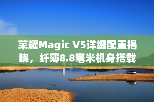 荣耀Magic V5详细配置揭晓，纤薄8.8毫米机身搭载6100mAh电池