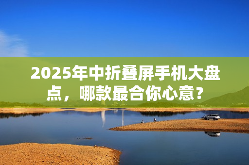 2025年中折叠屏手机大盘点，哪款最合你心意？