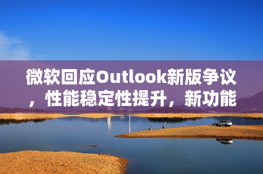 微软回应Outlook新版争议，性能稳定性提升，新功能加持，安全性增强