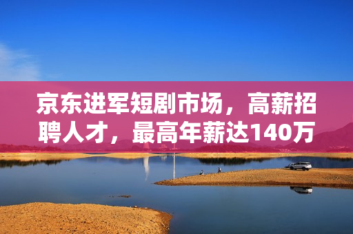 京东进军短剧市场，高薪招聘人才，最高年薪达140万！