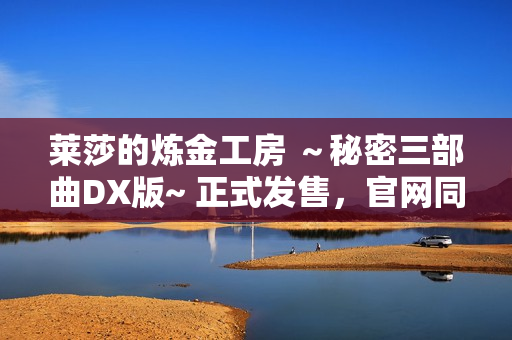 莱莎的炼金工房 ~秘密三部曲DX版~ 正式发售,官网同步更新 莱莎的炼金工房 ~秘密三部曲DX版~ 正式发售,官网同步更新