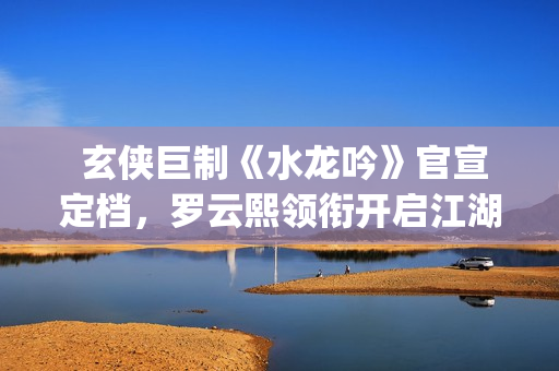  玄侠巨制《水龙吟》官宣定档，罗云熙领衔开启江湖风云(剑侠玄水技能点怎么加)