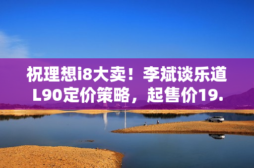 祝理想i8大卖！李斌谈乐道L90定价策略，起售价19.39万元，仍保毛利