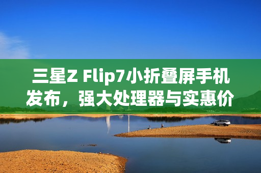 三星Z Flip7小折叠屏手机发布，强大处理器与实惠价格揭晓，7999元起售