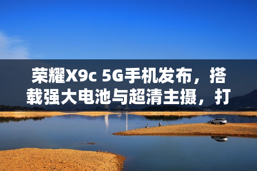 荣耀X9c 5G手机发布，搭载强大电池与超清主摄，打造全新影像体验