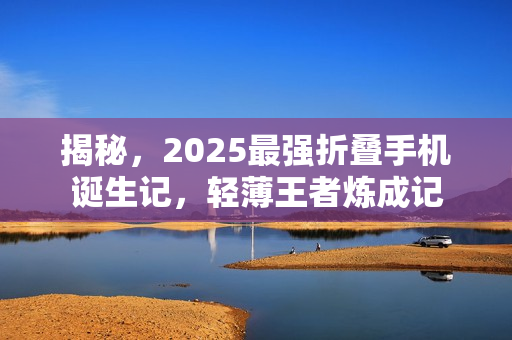 揭秘，2025最强折叠手机诞生记，轻薄王者炼成记