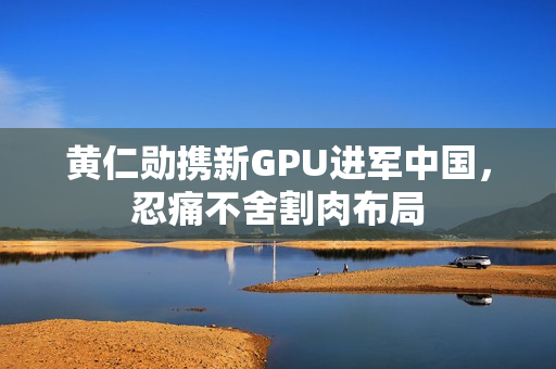 黄仁勋携新GPU进军中国，忍痛不舍割肉布局