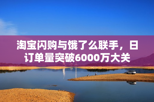 淘宝闪购与饿了么联手，日订单量突破6000万大关