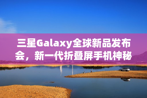三星Galaxy全球新品发布会，新一代折叠屏手机神秘面纱揭晓，7月9日盛大上演