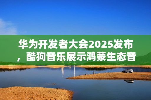华为开发者大会2025发布，酷狗音乐展示鸿蒙生态音乐多端无缝接续创新能力