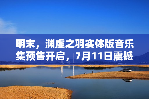 明末，渊虚之羽实体版音乐集预售开启，7月11日震撼上线