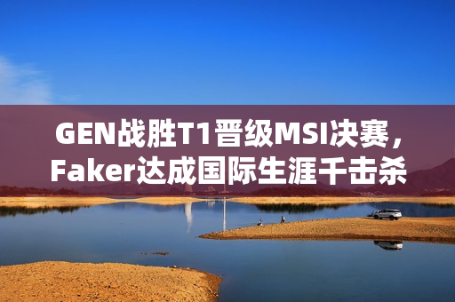 GEN战胜T1晋级MSI决赛，Faker达成国际生涯千击杀里程碑