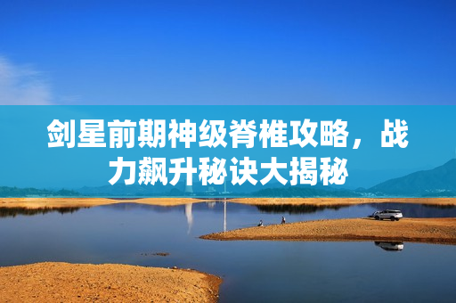 剑星前期神级脊椎攻略，战力飙升秘诀大揭秘