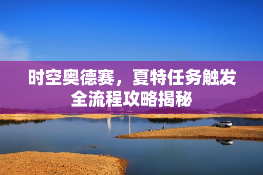 时空奥德赛,夏特任务触发全流程攻略揭秘 时空奥德赛,夏特任务触发全流程攻略揭秘