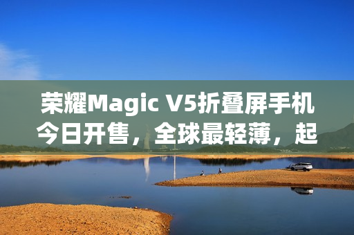 荣耀Magic V5折叠屏手机今日开售，全球最轻薄，起售价8999元