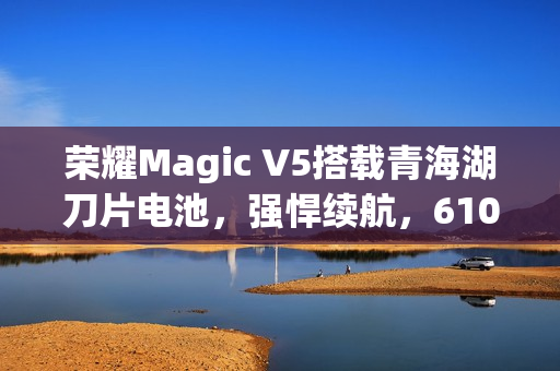 荣耀Magic V5搭载青海湖刀片电池，强悍续航，6100mAh电池震撼来袭