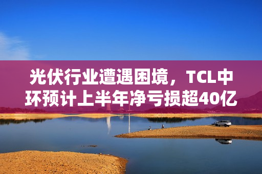 光伏行业遭遇困境，TCL中环预计上半年净亏损超40亿元