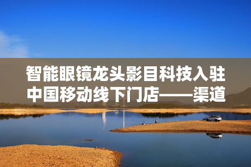 智能眼镜龙头影目科技入驻中国移动线下门店——渠道生态新篇章 智能眼镜龙头影目科技入驻中国移动线下门店——渠道生态新篇章