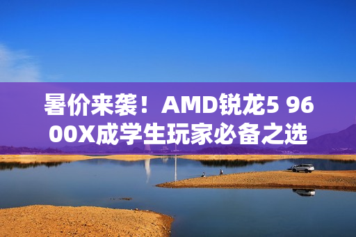 暑价来袭！AMD锐龙5 9600X成学生玩家必备之选
