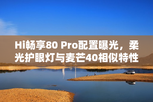Hi畅享80 Pro配置曝光，柔光护眼灯与麦芒40相似特性引领新潮流