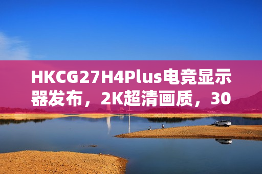 HKCG27H4Plus电竞显示器发布，2K超清画质，300Hz疾速视界，仅售1199元开启高能视觉盛宴
