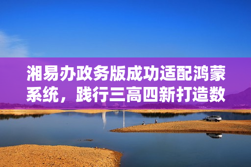湘易办政务版成功适配鸿蒙系统，践行三高四新打造数字湖南新标杆
