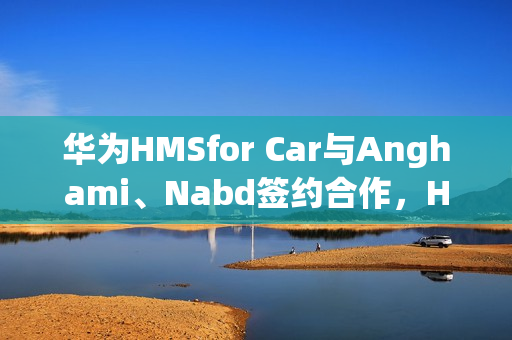 华为HMSfor Car与Anghami、Nabd签约合作，HDC2025重磅合作动态