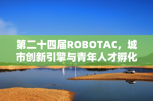 第二十四届ROBOTAC，城市创新引擎与青年人才孵化器的硬科技浪潮