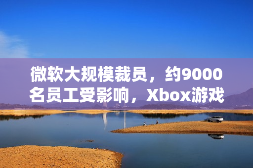 微软大规模裁员，约9000名员工受影响，Xbox游戏部门遭受重创