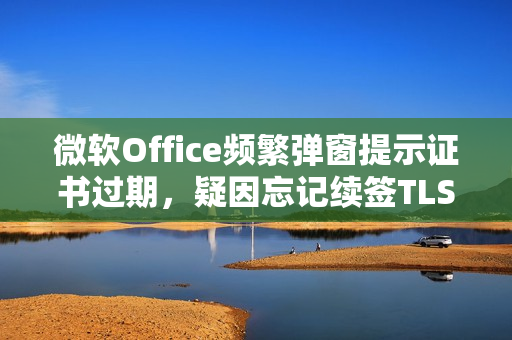 微软Office频繁弹窗提示证书过期，疑因忘记续签TLS数字证书