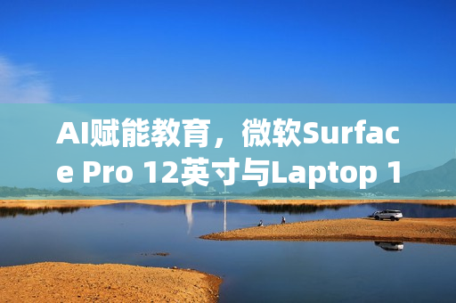 AI赋能教育，微软Surface Pro 12英寸与Laptop 13英寸进军课堂，7月22日发布