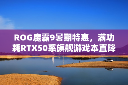 ROG魔霸9暑期特惠，满功耗RTX50系旗舰游戏本直降2000元